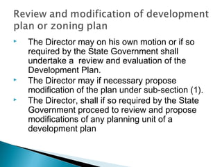 




The Director may on his own motion or if so
required by the State Government shall
undertake a review and evaluation of the
Development Plan.
The Director may if necessary propose
modification of the plan under sub-section (1).
The Director, shall if so required by the State
Government proceed to review and propose
modifications of any planning unit of a
development plan

 