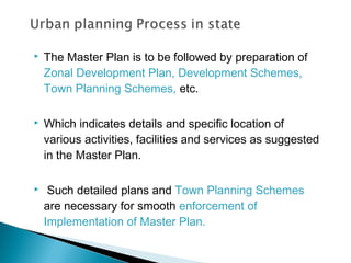 

The Master Plan is to be followed by preparation of
Zonal Development Plan, Development Schemes,
Town Planning Schemes, etc.



Which indicates details and specific location of
various activities, facilities and services as suggested
in the Master Plan.



Such detailed plans and Town Planning Schemes
are necessary for smooth enforcement of
Implementation of Master Plan.

 