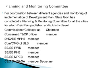 

For coordination between different agencies and monitoring of
implementation of Development Plan, State Govt has
constituted a Planning & Monitoring Committee for all the cities
for which Dev Plan published at div./district level.
Commissioner/Collector as

Chairman

Concerned T&CP officer

member

DHC/EE MPHB member
Com/CMO of ULB

member

SE/EE PWD

member

SE/EE PHE

member

SE/EE MPEB

member

CEO DA/SADA member Secretary

 