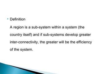 

Definition
A region is a sub-system within a system (the
country itself) and if sub-systems develop greater
inter-connectivity, the greater will be the efficiency
of the system.

 