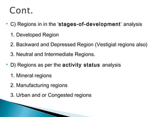 

C) Regions in in the ‘stages-of-development’ analysis
1. Developed Region
2. Backward and Depressed Region (Vestigial regions also)
3. Neutral and Intermediate Regions.



D) Regions as per the activity status analysis
1. Mineral regions
2. Manufacturing regions
3. Urban and or Congested regions

 