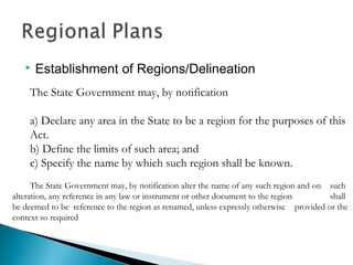 

Establishment of Regions/Delineation

The State Government may, by notification
a) Declare any area in the State to be a region for the purposes of this
Act.
b) Define the limits of such area; and
c) Specify the name by which such region shall be known.
The State Government may, by notification alter the name of any such region and on such
alteration, any reference in any law or instrument or other document to the region
shall
be deemed to be reference to the region as renamed, unless expressly otherwise provided or the
context so required

 
