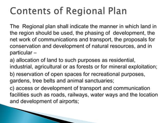 The Regional plan shall indicate the manner in which land in
the region should be used, the phasing of development, the
net work of communications and transport, the proposals for
conservation and development of natural resources, and in
particular –
a) allocation of land to such purposes as residential,
industrial, agricultural or as forests or for mineral exploitation;
b) reservation of open spaces for recreational purposes,
gardens, tree belts and animal sanctuaries;
c) access or development of transport and communication
facilities such as roads, railways, water ways and the location
and development of airports;

 