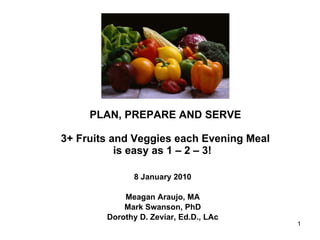 PLAN, PREPARE AND SERVE 3+ Fruits and Veggies each Evening Meal is easy as 1 – 2 – 3!  8 January 2010 Meagan Araujo, MA Mark Swanson, PhD Dorothy D. Zeviar, Ed.D., LAc 
