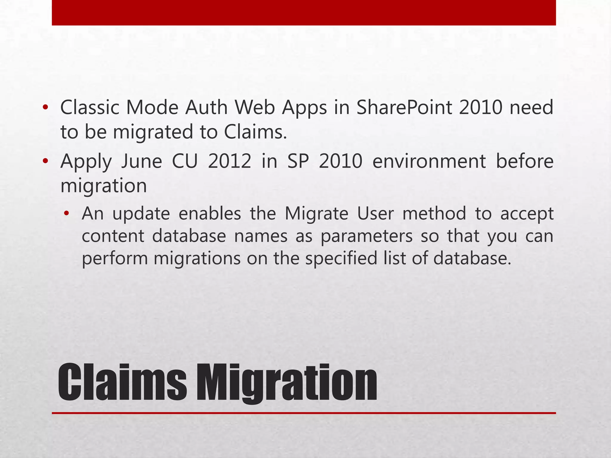 Claims Migration
• Classic Mode Auth Web Apps in SharePoint 2010 need
to be migrated to Claims.
• Apply June CU 2012 in SP 2010 environment before
migration
• An update enables the Migrate User method to accept
content database names as parameters so that you can
perform migrations on the specified list of database.
 