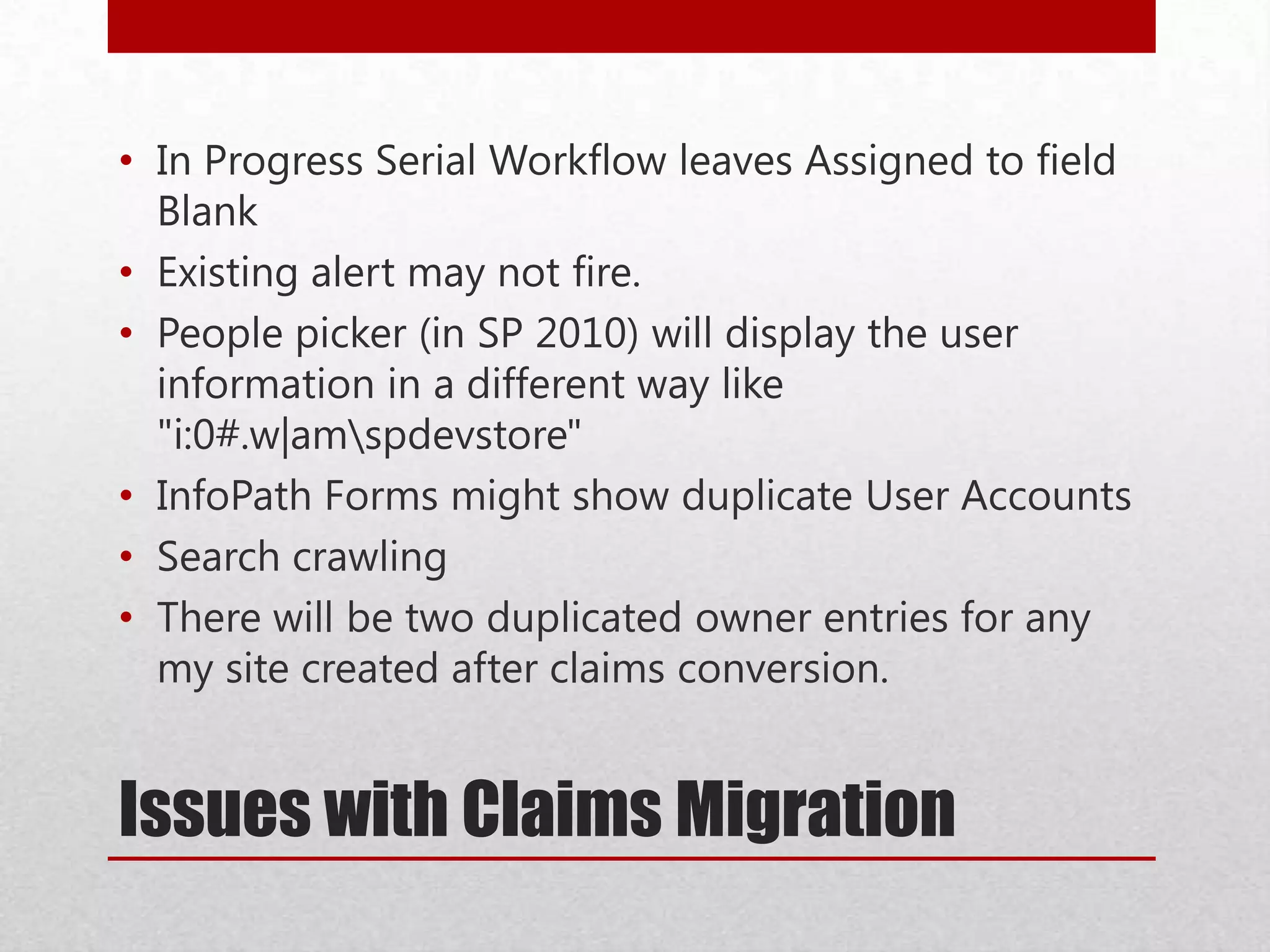Issues with Claims Migration
• In Progress Serial Workflow leaves Assigned to field
Blank
• Existing alert may not fire.
• People picker (in SP 2010) will display the user
information in a different way like
"i:0#.w|amspdevstore"
• InfoPath Forms might show duplicate User Accounts
• Search crawling
• There will be two duplicated owner entries for any
my site created after claims conversion.
 
