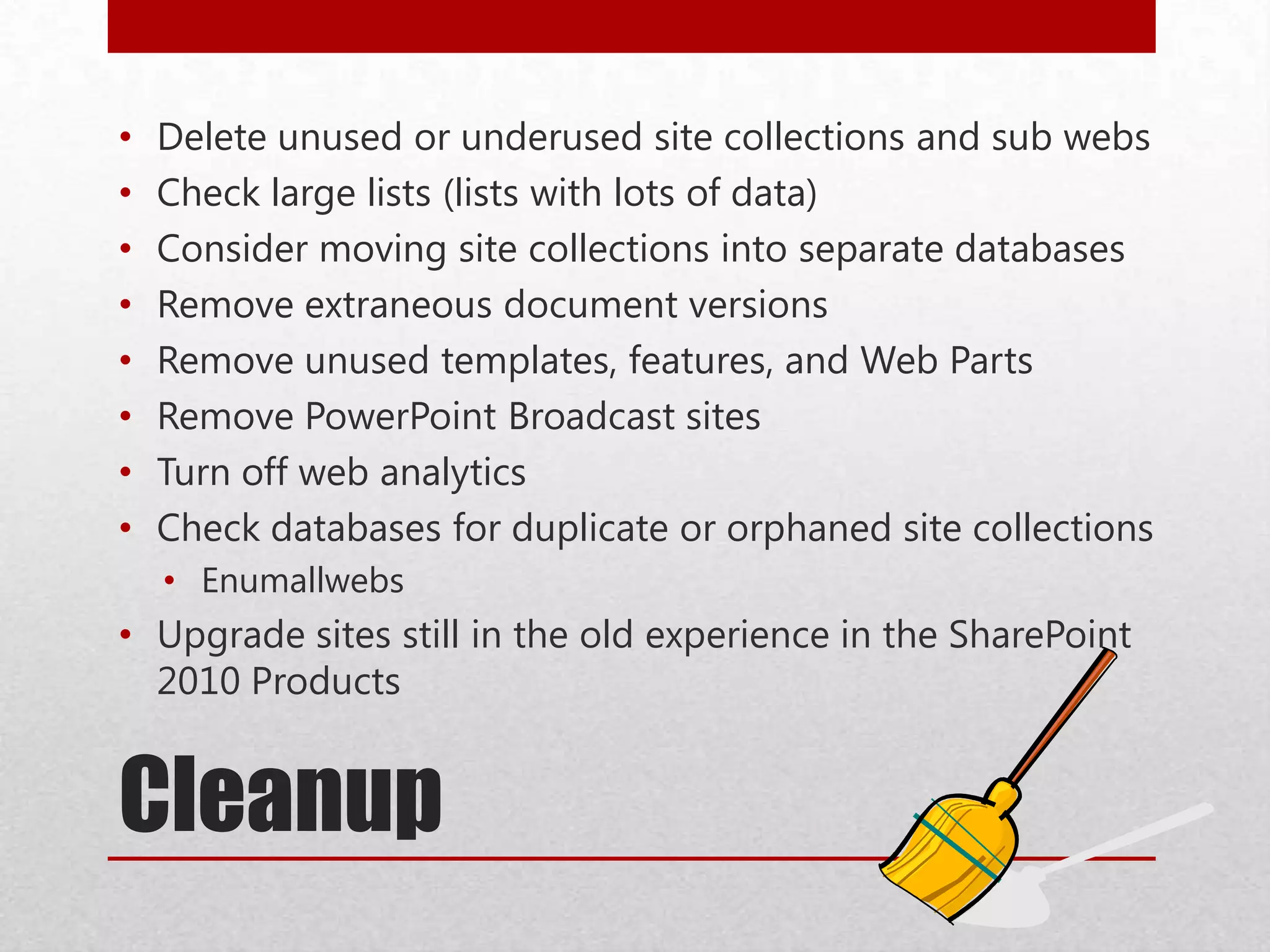 Cleanup
• Delete unused or underused site collections and sub webs
• Check large lists (lists with lots of data)
• Consider moving site collections into separate databases
• Remove extraneous document versions
• Remove unused templates, features, and Web Parts
• Remove PowerPoint Broadcast sites
• Turn off web analytics
• Check databases for duplicate or orphaned site collections
• Enumallwebs
• Upgrade sites still in the old experience in the SharePoint
2010 Products
 