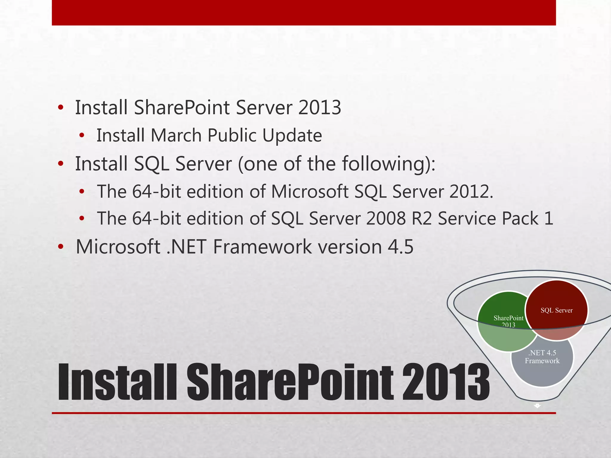 Install SharePoint 2013
.NET 4.5
Framework
SharePoint
2013
SQL Server
• Install SharePoint Server 2013
• Install March Public Update
• Install SQL Server (one of the following):
• The 64-bit edition of Microsoft SQL Server 2012.
• The 64-bit edition of SQL Server 2008 R2 Service Pack 1
• Microsoft .NET Framework version 4.5
 