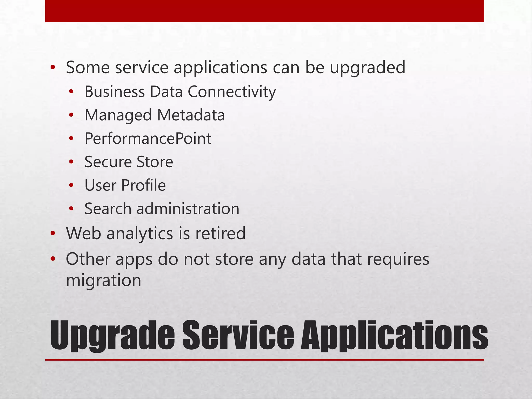 Upgrade Service Applications
• Some service applications can be upgraded
• Business Data Connectivity
• Managed Metadata
• PerformancePoint
• Secure Store
• User Profile
• Search administration
• Web analytics is retired
• Other apps do not store any data that requires
migration
 
