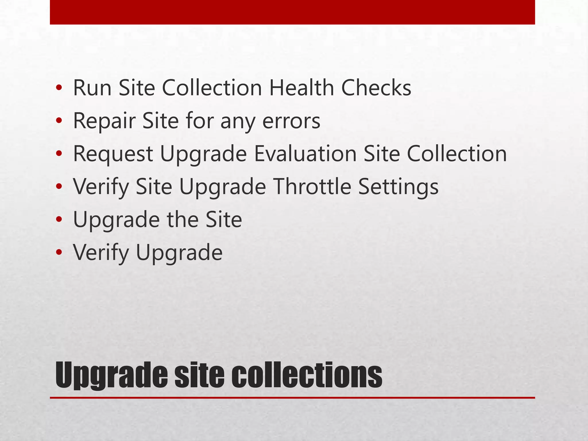 Upgrade site collections
• Run Site Collection Health Checks
• Repair Site for any errors
• Request Upgrade Evaluation Site Collection
• Verify Site Upgrade Throttle Settings
• Upgrade the Site
• Verify Upgrade
 