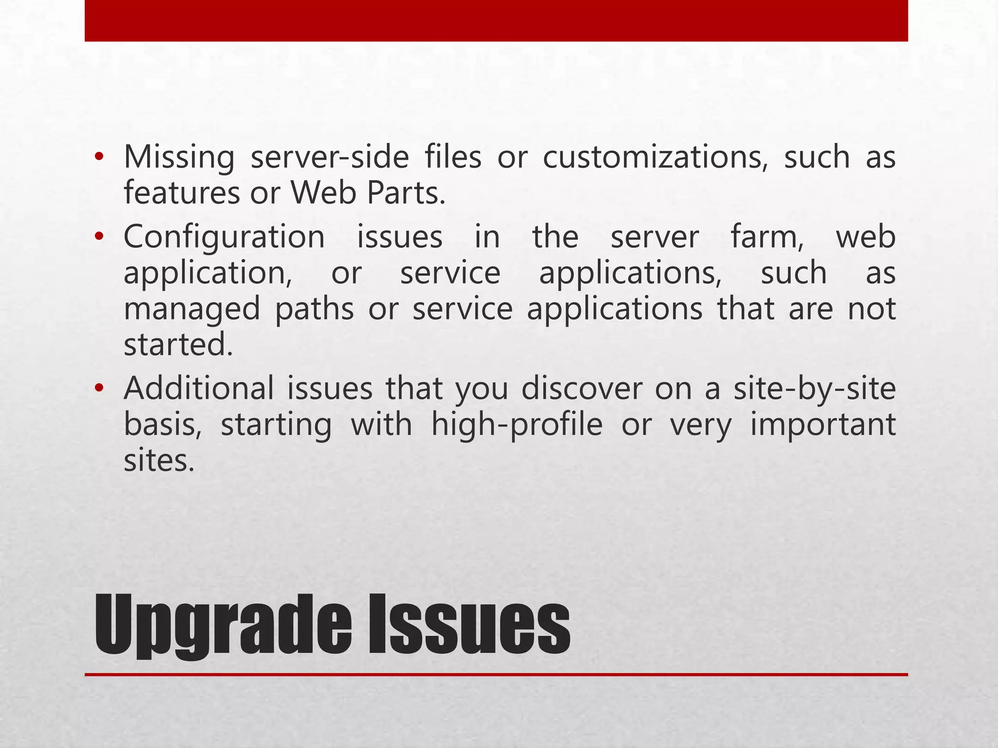 Upgrade Issues
• Missing server-side files or customizations, such as
features or Web Parts.
• Configuration issues in the server farm, web
application, or service applications, such as
managed paths or service applications that are not
started.
• Additional issues that you discover on a site-by-site
basis, starting with high-profile or very important
sites.
 