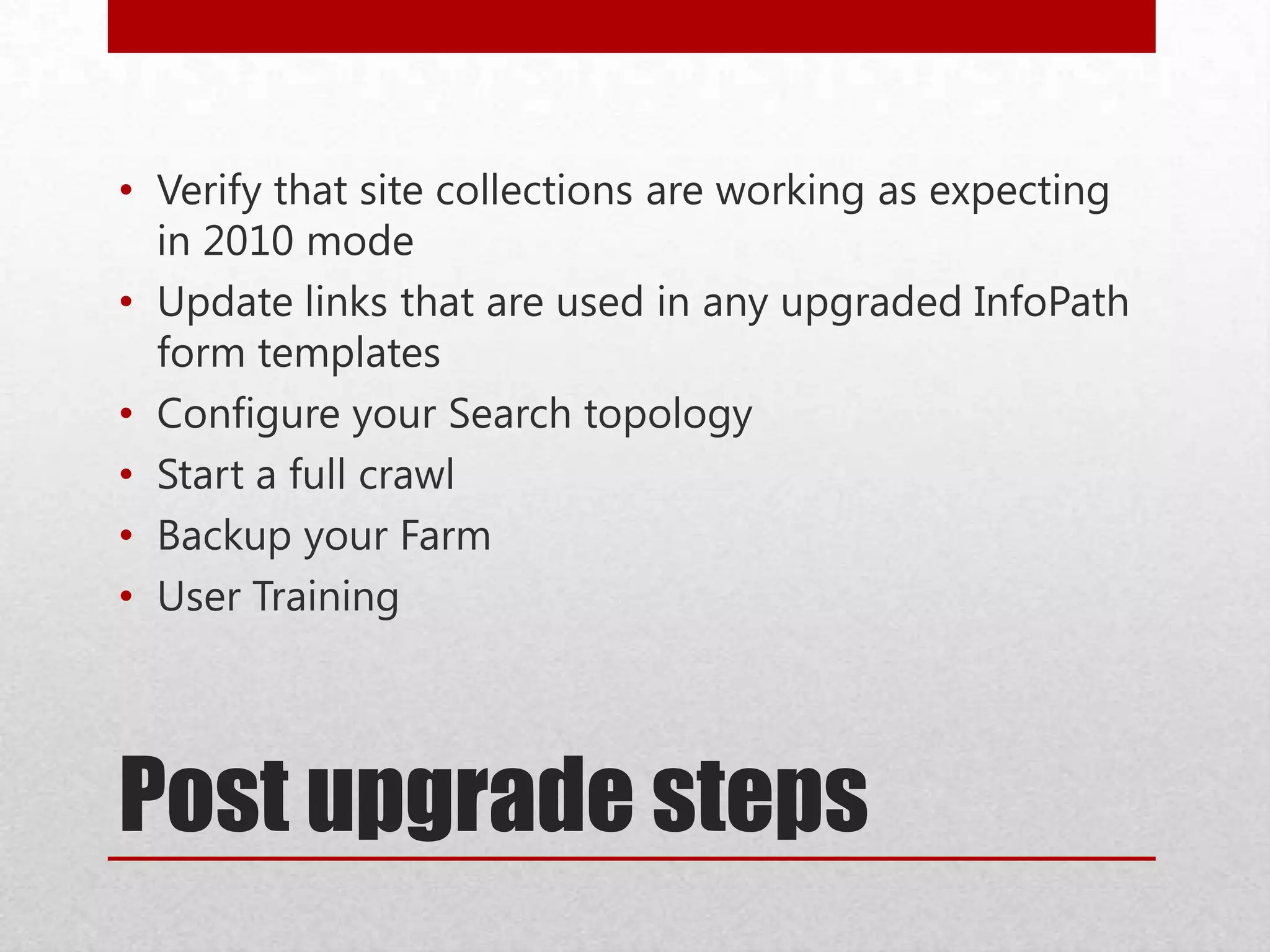 Post upgrade steps
• Verify that site collections are working as expecting
in 2010 mode
• Update links that are used in any upgraded InfoPath
form templates
• Configure your Search topology
• Start a full crawl
• Backup your Farm
• User Training
 