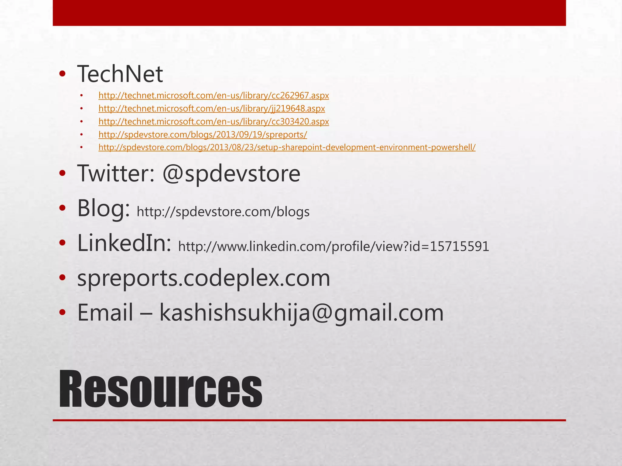 Resources
• TechNet
• http://technet.microsoft.com/en-us/library/cc262967.aspx
• http://technet.microsoft.com/en-us/library/jj219648.aspx
• http://technet.microsoft.com/en-us/library/cc303420.aspx
• http://spdevstore.com/blogs/2013/09/19/spreports/
• http://spdevstore.com/blogs/2013/08/23/setup-sharepoint-development-environment-powershell/
• Twitter: @spdevstore
• Blog: http://spdevstore.com/blogs
• LinkedIn: http://www.linkedin.com/profile/view?id=15715591
• spreports.codeplex.com
• Email – kashishsukhija@gmail.com
 