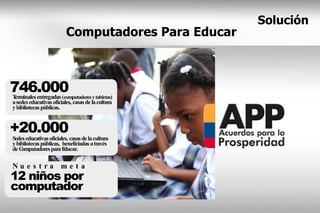 Solución
                          Computadores Para Educar



746.000
Terminales entregadas (computadores y tabletas)
a sedes educativas oficiales, casas de la cultura
y bibliotecas públicas.


+20.000   
Sedes educativas oficiales, casas de la cultura
y bibliotecas públicas, beneficiadas a través
de Computadores para E   ducar.

Nu e s t ra me t a
12 niños por
computador
 