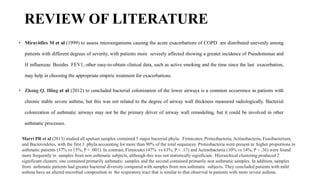 REVIEW OF LITERATURE
• Miravitlles M et al (1999) to assess microorganisms causing the acute exacerbations of COPD are distributed unevenly among
patients with different degrees of severity, with patients more severely affected showing a greater incidence of Pseudomonas and
H influenzae. Besides FEV1, other easy-to-obtain clinical data, such as active smoking and the time since the last exacerbation,
may help in choosing the appropriate empiric treatment for exacerbations.
• Zhang Q. Illing et al (2012) to concluded bacterial colonization of the lower airways is a common occurrence in patients with
chronic stable severe asthma, but this was not related to the degree of airway wall thickness measured radiologically. Bacterial
colonization of asthmatic airways may not be the primary driver of airway wall remodeling, but it could be involved in other
asthmatic processes.
Marri PR et al (2013) studied all sputum samples contained 5 major bacterial phyla: Firmicutes, Proteobacteria, Actinobacteria, Fusobacterium,
and Bacteroidetes, with the first 3 phyla accounting for more than 90% of the total sequences. Proteobacteria were present in higher proportions in
asthmatic patients (37% vs 15%, P < .001). In contrast, Firmicutes (47% vs 63%, P = .17) and Actinobacteria (10% vs 14%, P = .36) were found
more frequently in samples from non asthmatic subjects, although this was not statistically significant. Hierarchical clustering produced 2
significant clusters: one contained primarily asthmatic samples and the second contained primarily non asthmatic samples. In addition, samples
from asthmatic patients had greater bacterial diversity compared with samples from non asthmatic subjects. They concluded patients with mild
asthma have an altered microbial composition in the respiratory tract that is similar to that observed in patients with more severe asthma.
 