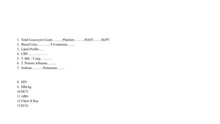 1. Total Leucocyte Count………Platelets………SGOT…….SGPT
2. Blood Urea…………S Creatinine…….
3. Lipid Profile…..
4. CRP………………
5. T. Bili. / Cong………..
6. T. Protein Albumin……..
7. Sodium……….Potassium…….
8. HIV
9. HBsAg
10.HCV
11.ABG
12.Chest X Ray
13.ECG
 