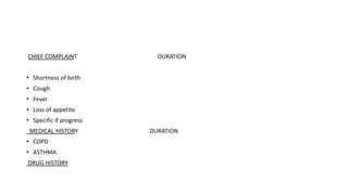 CHIEF COMPLAINT DURATION
• Shortness of birth
• Cough
• Fever
• Loss of appetite
• Specific if progress
MEDICAL HISTORY DURATION
• COPD
• ASTHMA
DRUG HISTORY
 