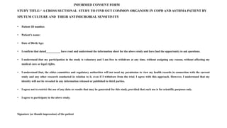 INFORMED CONSENT FORM
STUDY TITLE:“ A CROSS SECTIONAL STUDY TO FIND OUT COMMON ORGANISM IN COPD AND ASTHMA PATIENT BY
SPUTUM CULTURE AND THEIR ANTIMICROBIAL SENSITIVITY
• Patient ID number.
• Patient's name:
• Date of Birth/Age:
• I confirm that dated__________ have read and understood the information sheet for the above study and have had the opportunity to ask questions.
• I understand that my participation in the study is voluntary and I am free to withdraw at any time, without assigning any reason, without affecting my
medical care or legal rights.
• I understand that, the ethics committee and regulatory authorities will not need my permission to view my health records in connection with the current
study and any other research conducted in relation to it, even if I withdraw from the trial. I agree with this approach. However, I understand that my
identity will not be revealed in any information released or published to third parties.
• I agree not to restrict the use of any data or results that may be generated for this study, provided that such use is for scientific purposes only.
• I agree to participate in the above study.
Signature (or thumb impression) of the patient
 