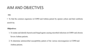 AIM AND OBJECTIVES
Aim:
• To find the common organisms in COPD and Asthma patient by sputum culture and their antibiotic
sensitivity
Objectives:
1. To isolate and identify bacteria and fungal agents causing microbial infections in COPD and chronic
Severe Asthma patients.
2. To determine antimicrobial susceptibility pattern of the various microorganism in COPD and
Asthma patients.
 