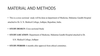 MATERIAL AND METHODS
• This is a cross sectional study will be done at department of Medicine, Mahatma Gandhi Hospital
attached to Dr. S. N. Medical College, Jodhpur, Rajasthan, India.
• STUDY DESIGN: Cross sectional Study
• STUDY LOCATION: Department of Medicine, Mahatma Gandhi Hospital attached to Dr.
S.N. Medical College, Jodhpur
• STUDY PERIOD: 6 months after approval from ethical committee.
 