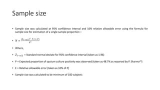 Sample size
• Sample size was calculated at 95% confidence interval and 10% relative allowable error using the formula for
sample size for estimation of a single sample proportion –
• 𝑁 =
(𝑍1−𝛼/2)2 𝑃 (1−𝑃)
𝐸2
• Where,
• 𝑍1−𝛼/2 = Standard normal deviate for 95% confidence interval (taken as 1.96)
• P = Expected proportion of sputum culture positivity was observed (taken as 48.7% as reported by P. Sharma23)
• E = Relative allowable error (taken as 10% of P)
• Sample size was calculated to be minimum of 100 subjects
 
