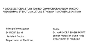 A CROSS SECTIONAL STUDY TO FIND COMMON ORAGANISM IN COPD
AND ASTHMA BY SPUTUM CULTURE &THEIR ANTIMICROBIAL SENSTIVITY
Principal Investigator
Dr INDRA SAINI
Resident Doctor
Department of Medicine
Guide
Dr. NARENDRA SINGH RAWAT
Senior Professor &Unit Head
Department of medicine
 
