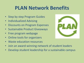PLAN Network Benefits
• Step by step Program Guides
• Individualized Advising
• Discounts on Program Expenses
• Sustainable Product Giveaways
• Free program webpage
• Online tools for organizers
• Waste education resources
• Join an award-winning network of student leaders
• Develop student leadership for a sustainable campus
 