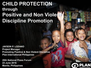 CHILD PROTECTION
through
Positive and Non Violent
Discipline Promotion
JAYSON P. LOZANO
Project Manager
Promoting Positive & Non Violent Discipline
Plan International Philippines
20th National Press Forum
23 June 2016
Manila, Philippines
 