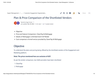 7/2/23, 10:04 AM Plan & Price Comparison of the Shortlisted Vendors - Expert Management - Confluence
https://chegg.atlassian.net/wiki/spaces/EM/pages/2770635593/Plan+Price+Comparison+of+the+Shortlisted+Vendors 1/9
Plan & Price Comparison of the Shortlisted Vendors
Owned by Sagar Kumar
Last updated: Nov 30, 2022 • 6 min read • 11 people viewed
Objective
Price and Feature Comparision: CleverTap & MoEngage
Details of MoEngage’s Unlimited Event FUP Model
Cost comparison of email service provided by CleverTap & MoEngage
Objective
To understand the plans and pricing being offered by the shortlisted vendors of the Engagement and
Marketing platform.
Note: The prices mentioned here are exclusive of GST.
As per the vendor comparison, two SAAS providers have been shortlisted
1. CleverTap
2. MoEngage
/ /
Expert Management … Customer Engagement Segmentatio… Share
 