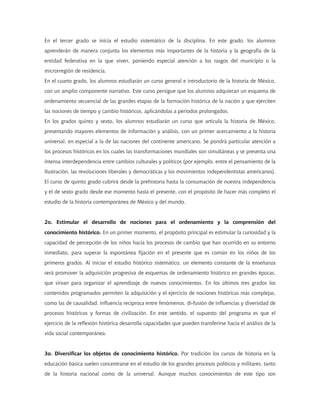En el tercer grado se inicia el estudio sistemático de la disciplina. En este grado, los alumnos
aprenderán de manera conjunta los elementos más importantes de la historia y la geografía de la
entidad federativa en la que viven, poniendo especial atención a los rasgos del municipio o la
microrregión de residencia.
En el cuarto grado, los alumnos estudiarán un curso general e introductorio de la historia de México,
con un amplio componente narrativo. Este curso persigue que los alumnos adquieran un esquema de
ordenamiento secuencial de las grandes etapas de la formación histórica de la nación y que ejerciten
las nociones de tiempo y cambio históricos, aplicándolas a periodos prolongados.
En los grados quinto y sexto, los alumnos estudiarán un curso que articula la historia de México,
presentando mayores elementos de información y análisis, con un primer acercamiento a la historia
universal, en especial a la de las naciones del continente americano. Se pondrá particular atención a
los procesos históricos en los cuales las transformaciones mundiales son simultáneas y se presenta una
intensa interdependencia entre cambios culturales y políticos (por ejemplo, entre el pensamiento de la
Ilustración, las revoluciones liberales y democráticas y los movimientos independentistas americanos).
El curso de quinto grado cubrirá desde la prehistoria hasta la consumación de nuestra independencia
y el de sexto grado desde ese momento hasta el presente, con el propósito de hacer más completo el
estudio de la historia contemporánea de México y del mundo.
2o. Estimular el desarrollo de nociones para el ordenamiento y la comprensión del
conocimiento histórico. En un primer momento, el propósito principal es estimular la curiosidad y la
capacidad de percepción de los niños hacia los procesos de cambio que han ocurrido en su entorno
inmediato, para superar la espontánea fijación en el presente que es común en los niños de los
primeros grados. Al iniciar el estudio histórico sistemático, un elemento constante de la enseñanza
será promover la adquisición progresiva de esquemas de ordenamiento histórico en grandes épocas,
que sirvan para organizar el aprendizaje de nuevos conocimientos. En los últimos tres grados los
contenidos programados permiten la adquisición y el ejercicio de nociones históricas más complejas,
como las de causalidad, influencia recíproca entre fenómenos, di-fusión de influencias y diversidad de
procesos históricos y formas de civilización. En este sentido, el supuesto del programa es que el
ejercicio de la reflexión histórica desarrolla capacidades que pueden transferirse hacia el análisis de la
vida social contemporánea.
3o. Diversificar los objetos de conocimiento histórico. Por tradición los cursos de historia en la
educación básica suelen concentrarse en el estudio de los grandes procesos políticos y militares, tanto
de la historia nacional como de la universal. Aunque muchos conocimientos de este tipo son
 