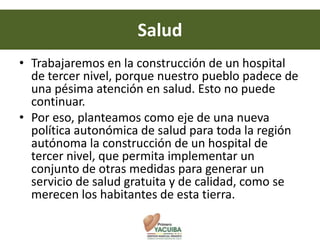 Salud
• Trabajaremos en la construcción de un hospital
  de tercer nivel, porque nuestro pueblo padece de
  una pésima atención en salud. Esto no puede
  continuar.
• Por eso, planteamos como eje de una nueva
  política autonómica de salud para toda la región
  autónoma la construcción de un hospital de
  tercer nivel, que permita implementar un
  conjunto de otras medidas para generar un
  servicio de salud gratuita y de calidad, como se
  merecen los habitantes de esta tierra.
 