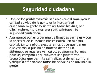 Seguridad ciudadana
• Uno de los problemas más sensibles que disminuyen la
  calidad de vida de la gente es la inseguridad
  ciudadana, la gente lo siente así todos los días, por
  ello, implementaremos una política integral de
  seguridad ciudadana.
• Avanzamos con el programa de Brigadas Barriales y con
  la apertura de la Escuela Básica Policial en nuestra
  capital, junto a ellos, ejecutaremos otros que tienen
  que ver con la puesta en marcha de todo un
  sistema, que requiere vehículos, equipamiento, más
  policías, campañas educativas y una plataforma
  tecnológica que permita centralizar, ordenar, controlar
  y dirigir la atención de todos los servicios de auxilio a la
  gente.
 
