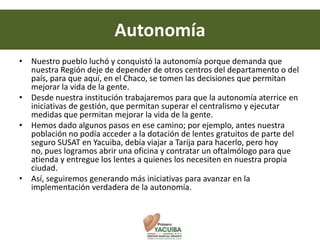 Autonomía
• Nuestro pueblo luchó y conquistó la autonomía porque demanda que
  nuestra Región deje de depender de otros centros del departamento o del
  país, para que aquí, en el Chaco, se tomen las decisiones que permitan
  mejorar la vida de la gente.
• Desde nuestra institución trabajaremos para que la autonomía aterrice en
  iniciativas de gestión, que permitan superar el centralismo y ejecutar
  medidas que permitan mejorar la vida de la gente.
• Hemos dado algunos pasos en ese camino; por ejemplo, antes nuestra
  población no podía acceder a la dotación de lentes gratuitos de parte del
  seguro SUSAT en Yacuiba, debía viajar a Tarija para hacerlo, pero hoy
  no, pues logramos abrir una oficina y contratar un oftalmólogo para que
  atienda y entregue los lentes a quienes los necesiten en nuestra propia
  ciudad.
• Así, seguiremos generando más iniciativas para avanzar en la
  implementación verdadera de la autonomía.
 