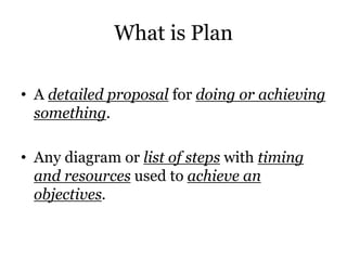 What is Plan
• A detailed proposal for doing or achieving
something.
• Any diagram or list of steps with timing
and resources used to achieve an
objectives.