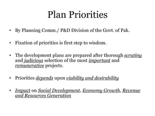 Plan Priorities
• By Planning Comm./ P&D Division of the Govt. of Pak.
• Fixation of priorities is first step to wisdom.
• The development plans are prepared after thorough scrutiny
and judicious selection of the most important and
remunerative projects.
• Priorities depends upon viability and desirability
• Impact on Social Development, Economy Growth, Revenue
and Resources Generation