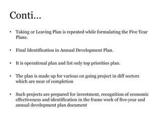 Conti…
• Taking or Leaving Plan is repeated while formulating the Five Year
Plans.
• Final Identification in Annual Development Plan.
• It is operational plan and list only top priorities plan.
• The plan is made up for various on going project in diff sectors
which are near of completion
• Such projects are prepared for investment, recognition of economic
effectiveness and identification in the frame work of five-year and
annual development plan document