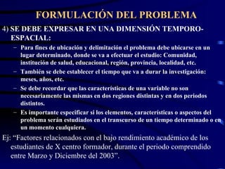FORMULACIÓN DEL PROBLEMA 4)  SE DEBE EXPRESAR EN UNA DIMENSIÓN TEMPORO-ESPACIAL: Para fines de ubicación y delimitación el problema debe ubicarse en un lugar determinado, donde se va a efectuar el estudio: Comunidad, institución de salud, educacional, región, provincia, localidad, etc. También se debe establecer el tiempo que va a durar la investigación: meses, años, etc. Se debe recordar que las características de una variable no son necesariamente las mismas en dos regiones distintas y en dos periodos distintos. Es importante especificar si los elementos, características o aspectos del problema serán estudiados en el transcurso de un tiempo determinado o en un momento cualquiera. Ej: “Factores relacionados con el bajo rendimiento académico de los estudiantes de X centro formador, durante el periodo comprendido entre Marzo y Diciembre del 2003”. 