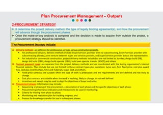 2-PROCUREMENT STRATEGY
 It determine the project delivery method, the type of legally binding agreement(s), and how the procurement
will advance through the procurement phases.
 Once the make-or-buy analysis is complete and the decision is made to acquire from outside the project, a
procurement strategy should be identified.
 Delivery methods: are different for professional services versus construction projects.
 For professional services, delivery methods include: buyer/services provider with no subcontracting, buyer/services provider with
subcontracting allowed, joint venture between buyer and services provider, and buyer/services provider acts as the representative.
 For industrial or commercial construction, project delivery methods include but are not limited to: turnkey, design build (DB),
design bid build (DBB), design build operate (DBO), build own operate transfer (BOOT),and others.
 Contract payment types: are separate from the project delivery methods and are coordinated with the buying organization’s internal
financial systems. They include but are not limited to these contract types plus variations: lump sum, firm fixed price, cost plus award
fees, cost plus incentive fees, time and materials, target cost, and others.
 Fixed-price contracts are suitable when the type of work is predictable and the requirements are well defined and not likely to
change.
 Cost plus contracts are suitable when the work is evolving, likely to change, or not well defined.
 Incentives and awards may be used to align the objectives of buyer and seller.
 Procurement phases: Information may include:
 Sequencing or phasing of the procurement, a description of each phase and the specific objectives of each phase;
 Procurement performance indicators and milestones to be used in monitoring;
 Criteria for moving from phase to phase;
 Monitoring and evaluation plan for tracking progress; and
 Process for knowledge transfer for use in subsequent phases.
The Procurement Strategy Include:
Plan Procurement Management - Outputs
 