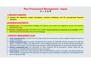  contains the objectives, project description, summary milestones and the pre-approved financial
resources.
3-PROJECT MANAGEMENT PLAN
 Scope management plan: describes how the scope of work by the contractors will be managed through the execution
phase of the project.
 Quality management plan: The quality management plan contains the applicable industry standards and codes the
project is required to follow. This information is used in bidding documents such as the RFP and will eventually be
referenced in the contract. This information may be used in supplier prequalification or as part of the selection criteria.
 Resource management plan: has information on which resources will be purchased or leased, along with any
assumptions or constraints that would influence the procurement.
 Scope baseline: contains the scope statement, WBS, and WBS dictionary. Early in the project, the project scope may
still be evolving. The elements of the scope that are known are used to develop the statement of work (SOW) and the
terms of reference (TOR).
1-PROJECT CHARTER:
2-BUSINESS DOCUMENTS
 Business case: The procurement strategy and business case need to be aligned to ensure the business
case remains valid.
 Benefits management plan: describes when specific project benefits are expected to be available, which
will drive procurement dates and contract language.
Plan Procurement Management - Inputs
 
