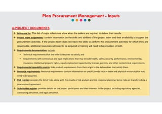 4-PROJECT DOCUMENTS
 Milestone list: This list of major milestones show when the sellers are required to deliver their results.
 Project team assignments: contain information on the skills and abilities of the project team and their availability to support the
procurement activities. If the project team does not have the skills to perform the procurement activities for which they are
responsible, additional resources will need to be acquired or training will need to be provided, or both.
 Requirements documentation; include:
 Technical requirements that the seller is required to satisfy, and
 Requirements with contractual and legal implications that may include health, safety, security, performance, environmental,
insurance, intellectual property rights, equal employment opportunity, licenses, permits, and other nontechnical requirements.
 Requirements traceability matrix: links product requirements from their origin to the deliverables that satisfy them.
 Resource requirements: Resource requirements contain information on specific needs such as team and phyisical resources that may
need to be acquired.
 Risk register: provides the list of risks, along with the results of risk analysis and risk response planning. Some risks are transferred via a
procurement agreement.
 Stakeholder register: provides details on the project participants and their interests in the project, including regulatory agencies,
contracting personnel, and legal personnel.
Plan Procurement Management - Inputs
 