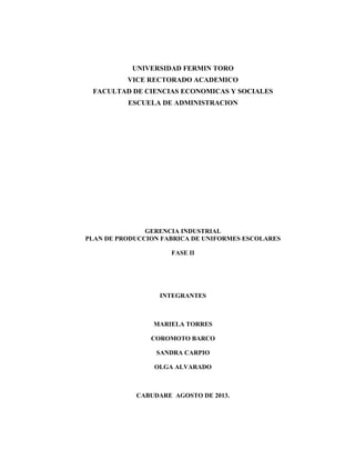 UNIVERSIDAD FERMIN TORO
VICE RECTORADO ACADEMICO
FACULTAD DE CIENCIAS ECONOMICAS Y SOCIALES
ESCUELA DE ADMINISTRACION
GERENCIA INDUSTRIAL
PLAN DE PRODUCCION FABRICA DE UNIFORMES ESCOLARES
FASE II
INTEGRANTES
MARIELA TORRES
COROMOTO BARCO
SANDRA CARPIO
OLGA ALVARADO
CABUDARE AGOSTO DE 2013.
 