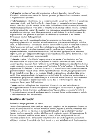 Sélection et définition des méthodes d’évaluation dans la lutte antipaludique        Unité d'apprentissage 11



L’adéquation implique qu’on a prêté une attention suffisante à certaines lignes d’action
déterminées antérieurement, comme les diverses questions qui doivent être examinées au cours de
la programmation d’ensemble.
L’état d’avancement est déterminé par la comparaison entre les activités effectives et les activités
escomptées; c’est ici qu’il faut identifier les raisons des succès ou des échecs et suggérer des
mesures correctives pour les seconds. Le but est de faciliter la surveillance continue et le contrôle
opérationnel des activités en cours. Dans ce contexte, la surveillance continue consiste à suivre au
jour le jour une activité en cours d’exécution pour s’assurer que les opérations se déroulent selon
les prévisions et en temps voulu. Elles permettent de se tenir informé des activités en cours, des
étapes franchies, des questions de personnel, de fournitures et de matériel, et des sommes
dépensées en fonction du budget alloué.
L’efficience exprime le rapport des résultats d’un programme ou d’une action de santé aux
moyens engagés (ressources humaines, financières et autres, processus et technologies sanitaires,
temps). L’appréciation de l’efficience est destinée à améliorer l’exécution et complète l’examen de
l’état d’avancement en tenant compte des résultats de la surveillance continue. On vérifie
également au cours de cette phase des questions telles que le caractère approprié des plans
d’opérations existants, des calendriers des travaux, des méthodes appliquées et des personnels
employés, ainsi que l’adéquation et l’usage des ressources financières, en vue d’améliorer, si c’est
nécessaire, ces divers éléments au moindre coût.
L’efficacité exprime l’effet désiré d’un programme, d’un service, d’une institution ou d’une
activité de soutien sur la réduction d’un problème de santé ou l’amélioration d’une situation
sanitaire qui laisse à désirer. Ainsi, l’efficacité mesure le degré de réalisation des objectifs et cibles
prédéterminés du programme, du service ou de l’institution. Il s’agit d’améliorer la formulation du
programme ou des fonctions et structures des services et institutions de santé en déterminant dans
quelle mesure leurs objectifs ont été atteints. Quand la chose est possible, le degré de réalisation
devrait être chiffré, mais dans le cas contraire, il faudra se contenter, en attendant d’être mieux
outillé, d’une analyse qualitative de la pertinence et de l’utilité des réalisations, aussi subjective et
impressioniste que puisse être une telle analyse. L’évaluation de l’efficacité doit aussi déterminer
le degré de satisfaction ou de mécontentement suscité dans la collectivité par les effets du
programme, du service ou de l’institution.
L’impact exprime l’effet global d’un programme, d’un service ou ‘une institution sur le
développement sanitaire et sur le développement économique et social corrélatif. L’appréciation
de l’impact vise donc à déterminer les changements qu’il pourrait être nécessaire d’apporter à
l’orientation des programmes de santé pour accroître leur contribution au développement sanitaire
et socio-économique dans son ensemble.

Surveillance et évaluation

Evaluation des programmes de santé
La surveillance permet de suivre pas à pas les progrès enregistrés par les programmes de santé, au
niveau du district ainsi qu'aux niveaux provincial, national, régional et mondial; notamment pour
vérifier si les activités ont été mises en œuvre conformément à ce qui avait été prévu et pour
s'assurer que les responsables satisfont à l'obligation de rendre des comptes. Cela permet aussi de
détecter à temps tout problème ou tout obstacle éventuel afin de les signaler aux autorités
concernées et de les aider à perfectionner leur planification par un choix judicieux des actions
ultérieures possibles. Il importe à cette fin de choisir avec soin les indicateurs de fonctionnement.




                                                              - 83 -
 