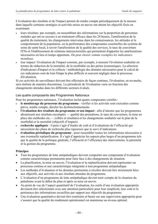 La planification de programmes de lutte contre le paludisme                            Guide du stagiaire


L'évaluation des résultats et de l'impact permet de rendre compte périodiquement de la mesure
dans laquelle certaines stratégies et activités mises en œuvre ont atteint les objectifs fixés en
examinant:
·   leurs résultats: par exemple, en rassemblant des informations sur la proportion de personnes
    malades qui ont eu recours à un traitement efficace dans les 24 heures, l'amélioration de la
    qualité du traitement, les changements intervenus dans les connaissances, les attitudes et le
    comportement de la population, ou la performance des composantes essentielles du système de
    soins de santé local, à savoir l'amélioration de la qualité des services, le taux de couverture
    ITNs et l'établissement de relations intersectorielles qui permettent d'apporter les améliorations
    nécessaires en lieu et temps opportuns. On peut choisir somme exemples les indicateurs
    mondiaux.
·   leur impact: l'évaluation de l'impact consiste, par exemple, à mesurer l'évolution souhaitée en
    termes de réduction de la mortalité, de la morbidité ou des pertes économiques. La sélection
    d'indicateurs d'impact et la collecte / méthodologie des données nécessaires pour le calcul de
    ces indicateurs sont de loin l'étape la plus difficile et souvent négligée dans le processus
    d'évaluation.
Si ces activités de surveillance doivent être effectuées de façon continue, l'évaluation, en revanche,
sera réalisée de manière discontinue. La périodicité de l'évaluation varie en fonction des
changements attendus dans les différents secteurs évalués.

Les quatre composants des Programmes Nationaux
Pour les programmes nationaux, l’évaluation inclut quatre composants corrélés :
·  le monitorage du processus du programme : vérifier si les activités sont exécutées comme
   prévu, rendre compte, déceler les dysfonctionnements.
·  l’évaluation des résultats du programme et son impact : afin d’attester que les programmes
   aboutissent aux résultats escomptés — qualité des prestations, le taux de couverture, la mise en
   place des méthodes etc.— (cibles et résultats) et les changements souhaités sur le plan de la
   morbidité et la mortalité (objectifs d’impact).
·  recherche appliquée : il peut s’agir d’études de coût et d’évaluations de l’efficacité qui
   nécessitent des plans de recherche plus rigoureux que le suivi d’indicateurs.
·  évaluation périodique du programme : pour rassembler toutes les informations nécessaires à
   une éventuelle replanification. Il s’agit d’apprécier les aspects plus larges d’un programme tels
   que la qualité de la politique générale, l’efficacité et l’efficience des interventions, la pérennité
   et la gestion du programme.

Principes
· Tous les programmes de lutte antipaludiques doivent comporter une composante d’évaluation
   comme caractéristique permanente pour faire face à des changements de situation.
· La planification, la mise en œuvre, l’évaluation et la replanification doivent représenter un
   processus continu et une caractéristique intégrante à tout programme antipaludique.
· Les méthodes d’évaluation et les données pertinentes à récolter doivent être strictement liées
   aux objectifs, aux activités et aux résultats attendus du programme.
· L’évaluation d’un programme de lutte antipaludique devrait tenir compte de la situation du
   paludisme avant le début du plan et après sa mise en œuvre.
· Au point de vue de l’aspect quantitatif de l’évaluation, les outils d’une évaluation appropriée
   devraient être sélectionnés avec une attention particulière pour leur simplicité, leur coût et la
   pertinence des informations recueillies par rapport aux objectifs du programme.
· Une évaluation quantitative devrait être routinière et basée sur une supervision appropriée pour
   s’assurer que la qualité du rendement opérationnel est maintenue au niveau optimal.


                                                      - 84 -
 