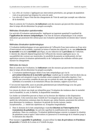 La planification de programmes de lutte contre le paludisme                          Guide du stagiaire


·   Les cibles de résultats s’appliquent aux interventions prioritaires, aux groupes de population
    visés et au personnel qui dispense les soins de santé.
·   Les objectifs d’impact font état des changements de l’état de santé (par exemple une réduction
    de la mortalité).

Dans le contexte de l’évaluation, les indicateurs sont des mesures qui peuvent être renouvelées
dans le temps afin de déterminer les progrès accomplis.

Méthodes d’évaluation opérationnelles
Les activités d’évaluation opérationnelles impliquent un jugement quantitatif et qualitatif de
l’application des mesures antipaludiques. Une liste de mesures antipaludiques et de certains
indicateurs qui pourraient être utilisés pour une évaluation opérationnelle est donnée dans l’annexe
11.1.

Méthodes d’évaluation épidémiologique
L’évaluation épidémiologique est une appréciation de l’efficacité d’une intervention ou d’une série
d’interventions sur la maladie, exprimée en termes d’atteinte des objectifs, p. ex. une réduction de
la mortalité et/ou de la morbidité spécifique, ou une réduction de la prévalence de l’infection.
L’atteinte des objectifs dépend largement de l’efficacité des mesures appliquées (p.ex. La
susceptibilité des vecteurs aux insecticides, la sensibilité du parasite au médicament), de leur
application correcte (évaluation opérationnelle) et de l’adéquation des méthodes utilisées pour
mesurer les changements.

Méthodes de mesure
Dans le contexte de l’évaluation, les indicateurs sont des mesures qui peuvent être renouvelées
dans le temps afin de déterminer les progrès accomplis.
1. L’évaluation épidémiologique idéale d’une lutte antipaludique qui vise la
   prévention/réduction de la mortalité spécifique voudrait que le nombre total de décès dus au
   paludisme soit enregistré et que les résultats soient comparés à intervalles réguliers. Ceci
   signifie une couverture complète du pays par un système de santé, des rapports précis sur la
   morbidité et la mortalité et un traitement efficace des données, rapport et feed-back.
C’est souvent impossible, aussi on procède généralement par échantillonnage avec des gains
substantiels de temps et de main d’œuvre.
Les raisons de choisir une étude sur échantillon pour l’évaluation des tendances dans la mortalité
sont la faisabilité, le coût, la fiabilité, la disponibilité immédiate.
Les études sur échantillon peuvent se baser sur les dossiers des hôpitaux et des dispensaires
représentatifs. Cette restriction dans l’échelle de l’investigation permet une étude critique de la
qualité des informations contenues dans les dossiers qui, même biaisées, pourraient être utilisées
pour déterminer les tendances. Attention à la période de récolte (saisons, années
exceptionnelles…) : intérêt des répétitions ou d’enquêtes longitudinales.
2. Dans le domaine de la lutte antipaludique visant la réduction ou l’interruption de la
   transmission du paludisme, les activités signifient la modification de la situation du
   paludisme. Dans ces conditions, l’évaluation épidémiologique consiste à comparer la situation
   du paludisme avant et après l’intervention et à poursuivre le monitorage de la situation jusqu’à
   la réalisation des objectifs.
Pour mesurer et quantifier le paludisme , on peut utiliser les taux de prévalence et d’incidence
du parasite à l’échelle de la strate et à l’échelle du pays.


                                                      - 86 -
 