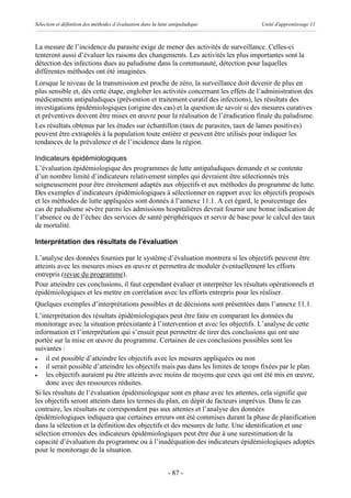 Sélection et définition des méthodes d’évaluation dans la lutte antipaludique      Unité d'apprentissage 11



La mesure de l’incidence du parasite exige de mener des activités de surveillance. Celles-ci
tenteront aussi d’évaluer les raisons des changements. Les activités les plus importantes sont la
détection des infections dues au paludisme dans la communauté, détection pour laquelles
différentes méthodes ont été imaginées.
Lorsque le niveau de la transmission est proche de zéro, la surveillance doit devenir de plus en
plus sensible et, dès cette étape, englober les activités concernant les effets de l’administration des
médicaments antipaludiques (prévention et traitement curatif des infections), les résultats des
investigations épidémiologiques (origine des cas) et la question de savoir si des mesures curatives
et préventives doivent être mises en œuvre pour la réalisation de l’éradication finale du paludisme.
Les résultats obtenus par les études sur échantillon (taux de parasites, taux de lames positives)
peuvent être extrapolés à la population toute entière et peuvent être utilisés pour indiquer les
tendances de la prévalence et de l’incidence dans la région.

Indicateurs épidémiologiques
L’évaluation épidémiologique des programmes de lutte antipaludiques demande et se contente
d’un nombre limité d’indicateurs relativement simples qui devraient être sélectionnés très
soigneusement pour être étroitement adaptés aux objectifs et aux méthodes du programme de lutte.
Des exemples d’indicateurs épidémiologiques à sélectionner en rapport avec les objectifs proposés
et les méthodes de lutte appliquées sont donnés à l’annexe 11.1. A cet égard, le pourcentage des
cas de paludisme sévère parmi les admissions hospitalières devrait fournir une bonne indication de
l’absence ou de l’échec des services de santé périphériques et servir de base pour le calcul des taux
de mortalité.

Interprétation des résultats de l’évaluation

L’analyse des données fournies par le système d’évaluation montrera si les objectifs peuvent être
atteints avec les mesures mises en œuvre et permettra de moduler éventuellement les efforts
entrepris (revue du programme).
Pour atteindre ces conclusions, il faut cependant évaluer et interpréter les résultats opérationnels et
épidémiologiques et les mettre en corrélation avec les efforts entrepris pour les réaliser.
Quelques exemples d’interprétations possibles et de décisions sont présentées dans l’annexe 11.1.
L’interprétation des résultats épidémiologiques peut être faite en comparant les données du
monitorage avec la situation préexistante à l’intervention et avec les objectifs. L’analyse de cette
information et l’interprétation qui s’ensuit peut permettre de tirer des conclusions qui ont une
portée sur la mise en œuvre du programme. Certaines de ces conclusions possibles sont les
suivantes :
·   il est possible d’atteindre les objectifs avec les mesures appliquées ou non
·   il serait possible d’atteindre les objectifs mais pas dans les limites de temps fixées par le plan.
·   les objectifs auraient pu être atteints avec moins de moyens que ceux qui ont été mis en œuvre,
    donc avec des ressources réduites.
Si les résultats de l’évaluation épidémiologique sont en phase avec les attentes, cela signifie que
les objectifs seront atteints dans les termes du plan, en dépit de facteurs imprévus. Dans le cas
contraire, les résultats ne correspondent pas aux attentes et l’analyse des données
épidémiologiques indiquera que certaines erreurs ont été commises durant la phase de planification
dans la sélection et la définition des objectifs et des mesures de lutte. Une identification et une
sélection erronées des indicateurs épidémiologiques peut être due à une surestimation de la
capacité d’évaluation du programme ou à l’inadéquation des indicateurs épidémiologiques adoptés
pour le monitorage de la situation.


                                                              - 87 -
 