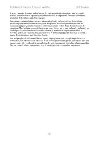 La planification de programmes de lutte contre le paludisme                           Guide du stagiaire


Il peut exister des situations où la sélection des indicateurs épidémiologiques a été appropriée,
mais où leur évaluation n’a pas été correctement réalisée. Ceci peut être considéré comme une
estimation de l’évaluation épidémiologique.
Des enquêtes paludométriques, menées à intervalle régulier ou le monitorage des résultats
parasitologiques obtenus dans des cliniques s’occupant de paludisme peuvent constituer des
indicateurs adéquats, dans les régions où on tolère encore un certain degré de transmission du
paludisme. Mais le choix, comme indicateur, de zones (fixées par avance ou laissées au hasard) ou
de cliniques du paludisme installées des localités où le problème n’est pas comparable à la
moyenne (par ex. au vu des niveaux de prévalence et d’incidence) peuvent biaiser, à la source, la
qualité des informations qu’il devraient fournir.
Une analyse plus détaillée des différents aspects du programme (par exemple sa pertinence, sa
formulation, son efficience, son efficacité et son accueil par toutes les parties concernées) peut être
menée à intervalles réguliers (par exemple tous les trois ou cinq ans). Une telle évaluation peut être
faite par des spécialistes indépendants avec la participation du personnel du programme.




                                                      - 88 -
 