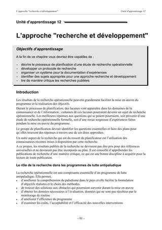 L’approche "recherche et développement"                                            Unité d'apprentissage 12



Unité d'apprentissage 12


L’approche "recherche et développement"
Objectifs d’apprentissage
A la fin de ce chapitre vous devriez être capables de :

-   décrire le processus de planification d’une étude de recherche opérationnelle
-   développer un protocole de recherche
-   organiser un système pour la documentation d’expériences
-   identifier des sujets appropriés pour une approche recherche et développement
-   lire de manière critique les recherches publiées


Introduction
Les résultats de la recherche opérationnelle peuvent grandement faciliter la mise en œuvre du
programme et la réalisation des objectifs.
Durant le processus de planification, des lacunes vont apparaître dans les domaines de la
connaissance et de l’information ; certaines de ces lacunes pourraient devenir un sujet de recherche
opérationnelle. Les meilleures réponses aux questions qui se posent pourraient, soit provenir d’une
étude de recherche opérationnelle formelle, soit d’une revue soigneuse d’expériences faites
pendant la mise en œuvre du programme.
Le groupe de planification devrait identifier les questions essentielles et faire des plans pour
qu’elles trouvent des réponses à travers une de ces deux approches.
Un autre aspect de la recherche qui est du ressort du planificateur est l’utilisation des
connaissances récentes mises à disposition par cette recherche.
A ce propos, les résultats publiés de la recherche ne devraient pas être pris pour des références
universelles et ne devraient pas être incorporés au plan. Il est conseillé d’appréhender les
publications de recherche d’une manière critique, ce qui est une bonne discipline à acquérir pour la
lecture de toute publication.

Le rôle de la recherche dans les programmes de lutte antipaludique

La recherche opérationnelle est une composante essentielle d’un programme de lutte
antipaludique. Elle permet,
·   d’améliorer la compréhension du paludisme dans le pays et elle facilite la formulation
    d’objectifs réalistes et le choix des méthodes
·   de trouver des solutions aux obstacles qui pourraient survenir durant la mise en œuvre
·   d’obtenir les données nécessaires à l’évaluation, données qui ne sont pas récoltées par le
    monitorage de routine
·   d’améliorer l’efficience du programme
·   d’examiner les coûts, l’acceptabilité et l’efficacité des nouvelles interventions



                                                - 91 -
 