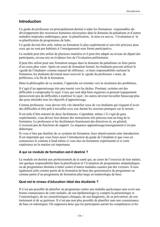 Introduction


Introduction
Ce guide du professeur est principalement destiné à aider les formateurs responsables du
développement des ressources humaines nécessaires dans le domaine du paludisme et d’autres
maladies tropicales endémiques, pour la planification, la mise en œuvre, l’évaluation et la
re-planification de programmes de lutte.
Ce guide devrait être utile, même au formateur le plus expérimenté et sera très précieux pour
ceux qui ne sont pas habitués à l’enseignement sous forme participative.
Le module peut être utilisé de plusieurs manières et il peut être adapté au niveau de départ des
participants, niveau mis en évidence lors de l’évaluation préliminaire.
Il peut être utilisé pour une formation unique dans le domaine du paludisme ou faire partie
d’un cours plus vaste. Après un cours de formation formel, les étudiants peuvent utiliser le
«guide de l’étudiant» comme manuel de référence ; si leurs responsabilités incluent la
formation, les étudiants devraient aussi recevoir le «guide du professeur » mais, de
préférence, à la fin de la formation.
Dans la philosophie de ce module, l’approche est orientée vers la résolution des problèmes.
Il s’agit d’un apprentissage très peu tourné vers les tâches. Pourtant, certains ont des
difficultés à comprendre le sujet. Ceux qui sont déjà bien organisés et pensent logiquement
éprouveront peu de difficultés à maîtriser le sujet ; les autres devront travailler beaucoup plus
dur pour atteindre tous les objectifs d’apprentissage.
Comme professeur, vous devrez très vite identifier ceux de vos étudiants qui risquent d’avoir
des difficultés et être prêt à travailler avec eux durant les sessions pratiques sur le terrain.
Il est utile d’être entouré de deux facilitateurs. Cependant, même s’il s’agit de gens
expérimentés, vous devrez leur donner des instructions très précises tout au long de la
formation. Le professeur et les facilitateurs fournissent des directives et, en général,
n’exercent pas de fonctions de support. La séquence apprentissage/enseignement n’est pas
didactique.
Si vous n’êtes pas familier de ce système de formation, lisez attentivement cette introduction.
Il est important que vous lisiez aussi l’introduction du guide de l’étudiant et que vous en
connaissiez le contenu à fond même si vous êtes un formateur expérimenté et si votre
expérience en la matière est importante.

A qui ce module de formation est-il destiné ?

Le module est destiné aux professionnels de la santé qui, au cours de l’exercice de leur métier,
ont quelque responsabilité dans la planification et l’évaluation de programmes antipaludiques
ou de programmes destinés à lutter contre d’autres maladies causées par des vecteurs. Il sera
également utile comme partie de la formation de base des gestionnaires de programme ou
comme partie d’un programme de formation plus large en malariologie de base.

Quel est le niveau d’éducation idéal des étudiants ?

Il n’est pas possible de planifier un programme contre une maladie quelconque sans avoir une
bonne connaissance de cette maladie, de son épidémiologie (y compris la parasitologie et
l’entomologie), de ses caractéristiques cliniques, de son diagnostic, de sa prévention, de son
traitement et de sa guérison. Il n’est pas non plus possible de planifier sans une connaissance
de base en statistiques. On supposera donc que les participants auront les compétences et les


                                              - ix -
 