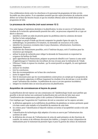 La planification de programmes de lutte contre le paludisme                            Guide du stagiaire


Une collaboration étroite entre les chercheurs et le personnel du programme de lutte est très
favorable aux deux parties. Il est cependant essentiel que des sujets prioritaires de recherche soient
définis sur la base des besoins locaux et que les résultats obtenus aient un intérêt direct pour le
programme de lutte.

Le processus de recherche (voir aussi annexe 12.1)

Une suite logique d’opérations destinées à la planification, la mise en œuvre et l’utilisation des
résultats de la recherche opérationnelle pourrait être utile ; un processus séquentiel de ce type est
décrit ci-dessous :
·   identifier et établir un ordre de priorité parmi les problèmes dont les solutions devraient
    faciliter la lutte antipaludique
·   développer un projet d’étude qui devrait comporter les grandes lignes du sujet, la
    méthodologie, les paramètres d’évaluation, les demandes de ressources et les coûts.
·   identifier les ressources existantes dans le pays (humaines, infrastructures, fournitures,
    équipement, finances).
·   rechercher des financements possibles, soit à l’intérieur du pays, soit à l’extérieur pour les
    ressources qui manquent.
·   utiliser le projet de recherche pour rédiger la demande de financement en respectant les
    exigences du bailleur de fonds.
·   après approbation du financement, préparer un protocole détaillé (voir l’annexe à cette unité
    d’apprentissage) à l’intention des travailleurs de tous niveaux pour la réalisation de l’étude.
·   Effectuer l’étude et exposer les résultats ; qu’ils soient positifs ou négatifs, ils sont également
    importants.
·   analyser les résultats
·   tirer les conclusions
·   faire des recommandations sur la base des conclusions
·   écrire le rapport final
·   faire le nécessaire pour que les recommandations soient prises en compte par le programme de
    lutte de manière opportune et diffuser largement les résultats (il ne devrait pas y avoir de délai
    avant l’utilisation des résultats ; la publication de ceux-ci est une question secondaire).
·   intégrer les résultats dans un nouveau processus de planification.

Acquisition de connaissances et leçons du passé

La planification devrait reposer sur une connaissance de l’épidémiologie locale aussi parfaite que
possible et devrait inclure non seulement la planification des activités de lutte mais aussi
l’amélioration des connaissances grâce à des systèmes d’information et d’évaluation.
Ceci implique que l’acquisition de l’expérience devrait se concentrer sur les aspects suivants :
· la définition appropriée ou la redéfinition du problème du paludisme en termes pertinents quant
    à la lutte contre cette maladie et la faisabilité du maintien de cette lutte.
· les critères pour l’identification d’objectifs réalistes en termes d’acceptabilité sociale et de coût
    abordable
· l’identification de technologies déjà adaptées à la mise en oeuvre par l’infrastructure des
    systèmes de santé
· la définition des niveaux de l’infrastructure de soins de santé primaires où des fonctions de
    contrôle, de soutien et de référence devraient être établies, y compris la mise à disposition de
    médicaments pour le traitement de première ligne et pour la gestion des échecs du traitement




                                                      - 92 -
 