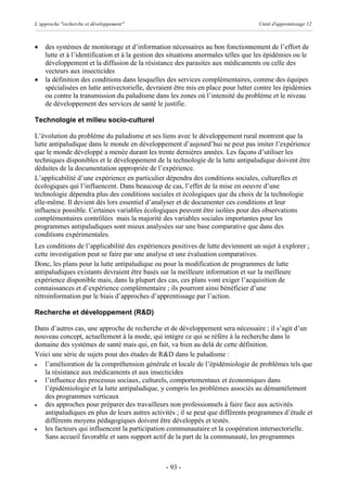 L’approche "recherche et développement"                                            Unité d'apprentissage 12



·   des systèmes de monitorage et d’information nécessaires au bon fonctionnement de l’effort de
    lutte et à l’identification et à la gestion des situations anormales telles que les épidémies ou le
    développement et la diffusion de la résistance des parasites aux médicaments ou celle des
    vecteurs aux insecticides
·   la définition des conditions dans lesquelles des services complémentaires, comme des équipes
    spécialisées en lutte antivectorielle, devraient être mis en place pour lutter contre les épidémies
    ou contre la transmission du paludisme dans les zones où l’intensité du problème et le niveau
    de développement des services de santé le justifie.

Technologie et milieu socio-culturel

L’évolution du problème du paludisme et ses liens avec le développement rural montrent que la
lutte antipaludique dans le monde en développement d’aujourd’hui ne peut pas imiter l’expérience
que le monde développé a menée durant les trente dernières années. Les façons d’utiliser les
techniques disponibles et le développement de la technologie de la lutte antipaludique doivent être
déduites de la documentation appropriée de l’expérience.
L’applicabilité d’une expérience en particulier dépendra des conditions sociales, culturelles et
écologiques qui l’influencent. Dans beaucoup de cas, l’effet de la mise en oeuvre d’une
technologie dépendra plus des conditions sociales et écologiques que du choix de la technologie
elle-même. Il devient dès lors essentiel d’analyser et de documenter ces conditions et leur
influence possible. Certaines variables écologiques peuvent être isolées pour des observations
complémentaires contrôlées mais la majorité des variables sociales importantes pour les
programmes antipaludiques sont mieux analysées sur une base comparative que dans des
conditions expérimentales.
Les conditions de l’applicabilité des expériences positives de lutte deviennent un sujet à explorer ;
cette investigation peut se faire par une analyse et une évaluation comparatives.
Donc, les plans pour la lutte antipaludique ou pour la modification de programmes de lutte
antipaludiques existants devraient être basés sur la meilleure information et sur la meilleure
expérience disponible mais, dans la plupart des cas, ces plans vont exiger l’acquisition de
connaissances et d’expérience complémentaire ; ils pourront ainsi bénéficier d’une
rétroinformation par le biais d’approches d’apprentissage par l’action.

Recherche et développement (R&D)

Dans d’autres cas, une approche de recherche et de développement sera nécessaire ; il s’agit d’un
nouveau concept, actuellement à la mode, qui intègre ce qui se réfère à la recherche dans le
domaine des systèmes de santé mais qui, en fait, va bien au delà de cette définition.
Voici une série de sujets pour des études de R&D dans le paludisme :
·  l’amélioration de la compréhension générale et locale de l’épidémiologie de problèmes tels que
   la résistance aux médicaments et aux insecticides
·  l’influence des processus sociaux, culturels, comportementaux et économiques dans
   l’épidémiologie et la lutte antipaludique, y compris les problèmes associés au démantèlement
   des programmes verticaux
·  des approches pour préparer des travailleurs non professionnels à faire face aux activités
   antipaludiques en plus de leurs autres activités ; il se peut que différents programmes d’étude et
   différents moyens pédagogiques doivent être développés et testés.
·  les facteurs qui influencent la participation communautaire et la coopération intersectorielle.
   Sans accueil favorable et sans support actif de la part de la communauté, les programmes



                                                - 93 -
 